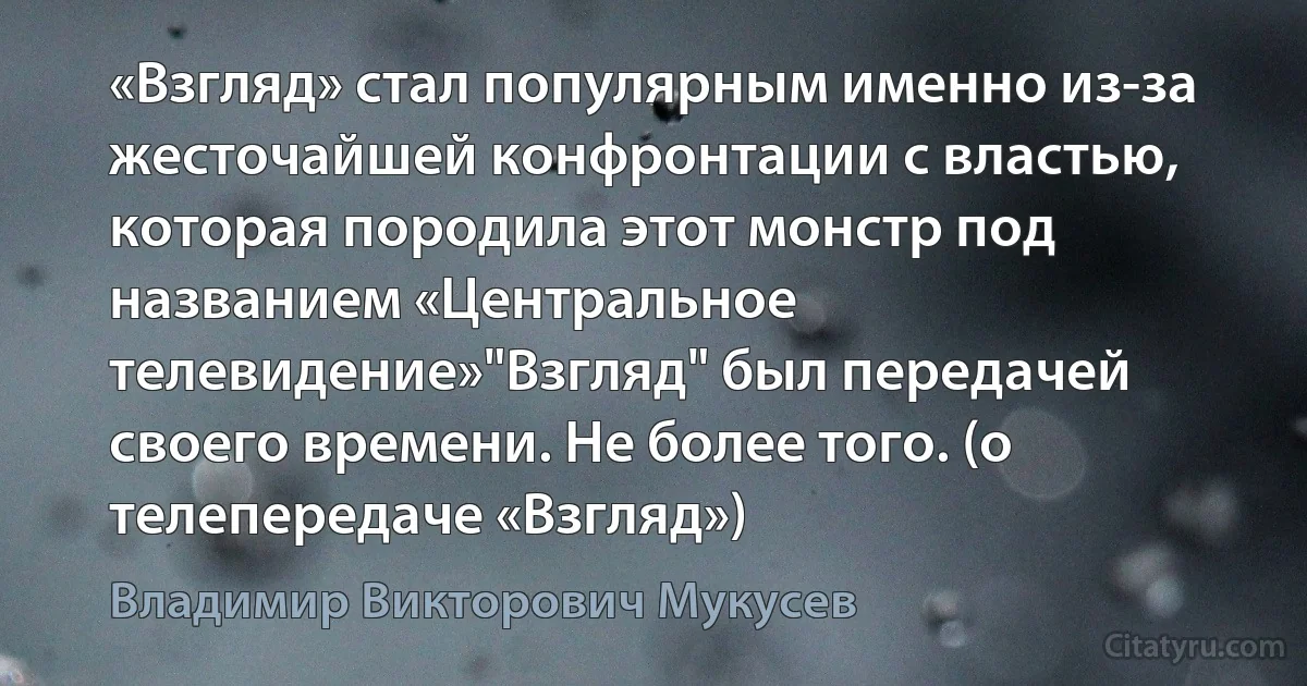 «Взгляд» стал популярным именно из-за жесточайшей конфронтации с властью, которая породила этот монстр под названием «Центральное телевидение»"Взгляд" был передачей своего времени. Не более того. (о телепередаче «Взгляд») (Владимир Викторович Мукусев)