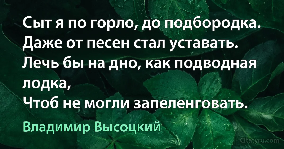 Сыт я по горло, до подбородка.
Даже от песен стал уставать.
Лечь бы на дно, как подводная лодка,
Чтоб не могли запеленговать. (Владимир Высоцкий)