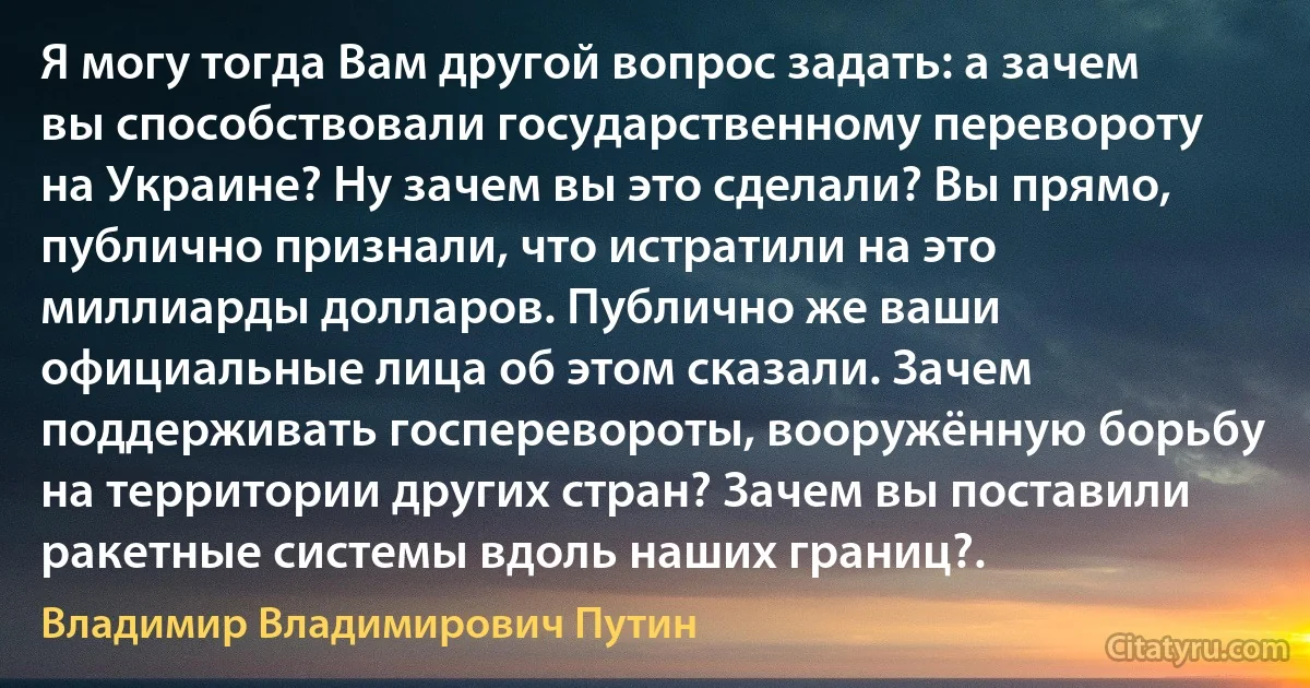 Я могу тогда Вам другой вопрос задать: а зачем вы способствовали государственному перевороту на Украине? Ну зачем вы это сделали? Вы прямо, публично признали, что истратили на это миллиарды долларов. Публично же ваши официальные лица об этом сказали. Зачем поддерживать госперевороты, вооружённую борьбу на территории других стран? Зачем вы поставили ракетные системы вдоль наших границ?. (Владимир Владимирович Путин)