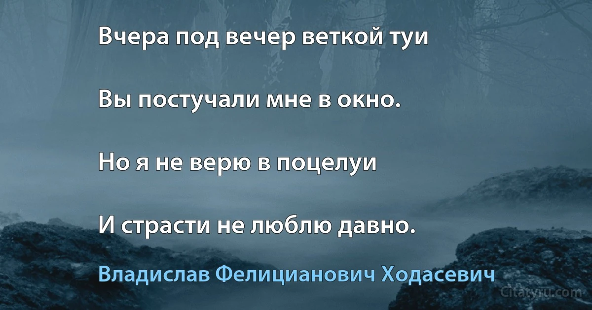 Вчера под вечер веткой туи

Вы постучали мне в окно.

Но я не верю в поцелуи

И страсти не люблю давно. (Владислав Фелицианович Ходасевич)