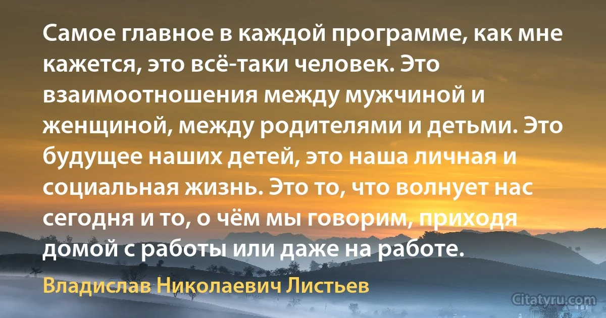 Самое главное в каждой программе, как мне кажется, это всё-таки человек. Это взаимоотношения между мужчиной и женщиной, между родителями и детьми. Это будущее наших детей, это наша личная и социальная жизнь. Это то, что волнует нас сегодня и то, о чём мы говорим, приходя домой с работы или даже на работе. (Владислав Николаевич Листьев)