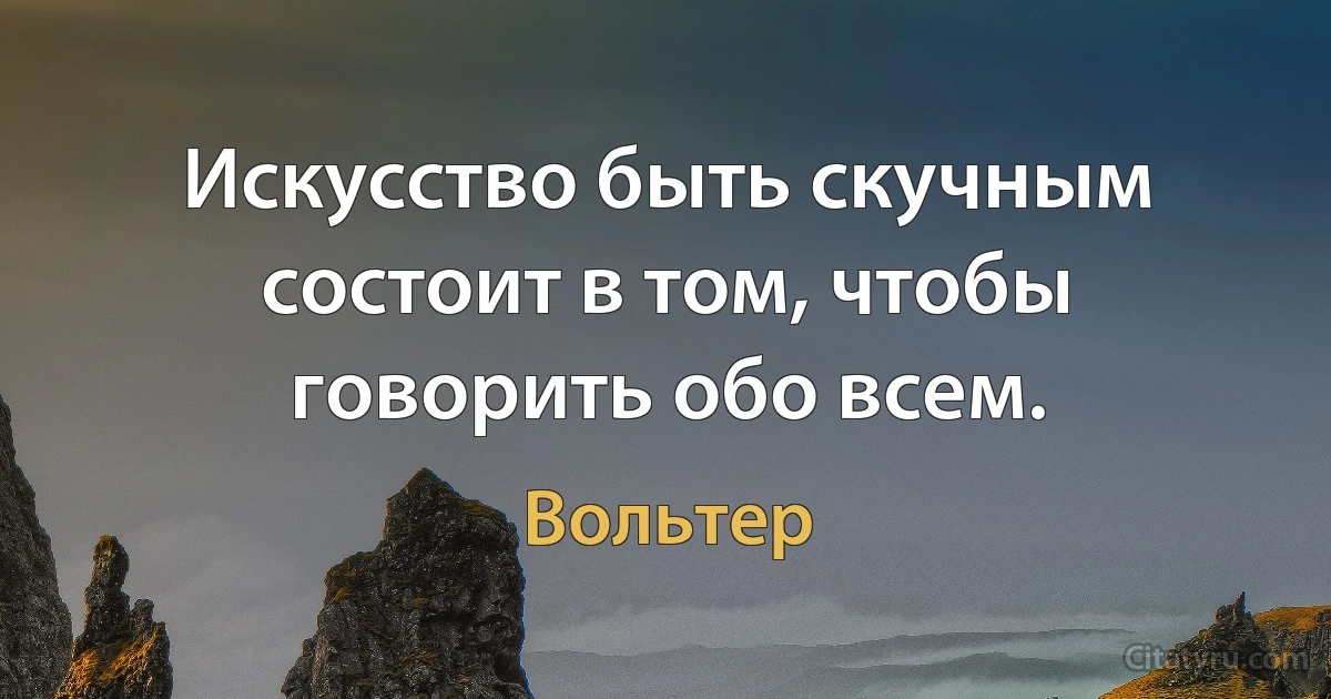 Искусство быть скучным состоит в том, чтобы говорить обо всем. (Вольтер)