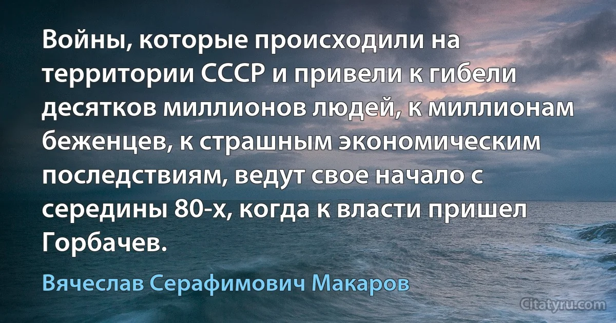 Войны, которые происходили на территории СССР и привели к гибели десятков миллионов людей, к миллионам беженцев, к страшным экономическим последствиям, ведут свое начало с середины 80-х, когда к власти пришел Горбачев. (Вячеслав Серафимович Макаров)