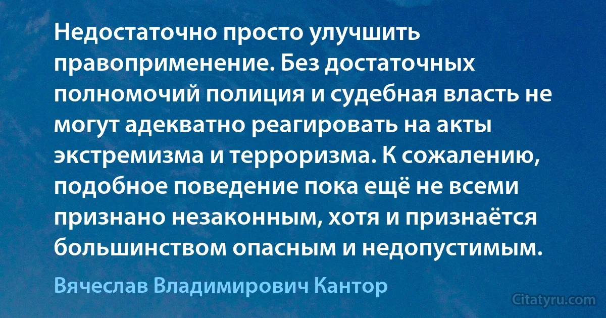 Недостаточно просто улучшить правоприменение. Без достаточных полномочий полиция и судебная власть не могут адекватно реагировать на акты экстремизма и терроризма. К сожалению, подобное поведение пока ещё не всеми признано незаконным, хотя и признаётся большинством опасным и недопустимым. (Вячеслав Владимирович Кантор)