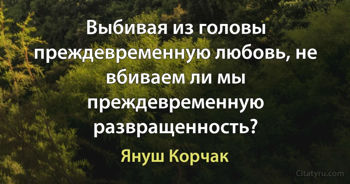 Выбивая из головы преждевременную любовь, не вбиваем ли мы преждевременную развращенность? (Януш Корчак)