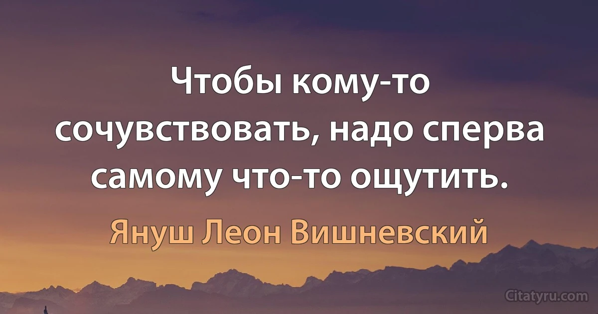 Чтобы кому-то сочувствовать, надо сперва самому что-то ощутить. (Януш Леон Вишневский)