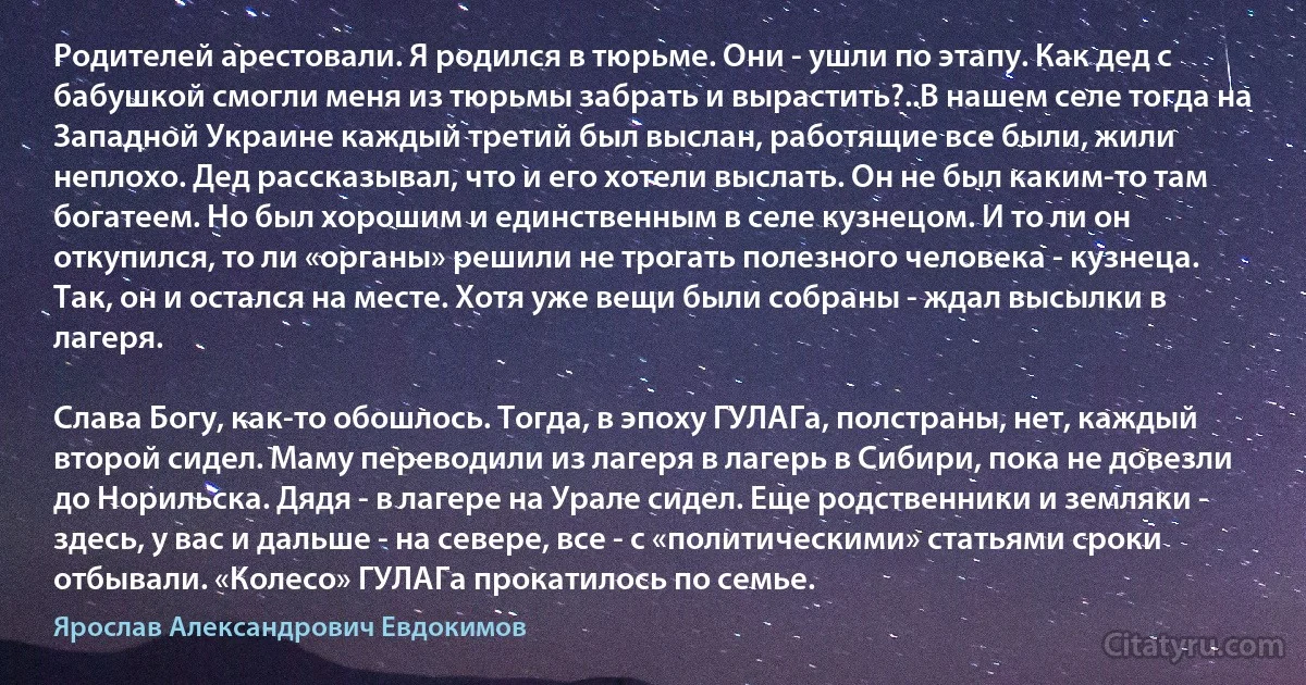 Родителей арестовали. Я родился в тюрьме. Они - ушли по этапу. Как дед с бабушкой смогли меня из тюрьмы забрать и вырастить?..В нашем селе тогда на Западной Украине каждый третий был выслан, работящие все были, жили неплохо. Дед рассказывал, что и его хотели выслать. Он не был каким-то там богатеем. Но был хорошим и единственным в селе кузнецом. И то ли он откупился, то ли «органы» решили не трогать полезного человека - кузнеца. Так, он и остался на месте. Хотя уже вещи были собраны - ждал высылки в лагеря.

Слава Богу, как-то обошлось. Тогда, в эпоху ГУЛАГа, полстраны, нет, каждый второй сидел. Маму переводили из лагеря в лагерь в Сибири, пока не довезли до Норильска. Дядя - в лагере на Урале сидел. Еще родственники и земляки - здесь, у вас и дальше - на севере, все - с «политическими» статьями сроки отбывали. «Колесо» ГУЛАГа прокатилось по семье. (Ярослав Александрович Евдокимов)