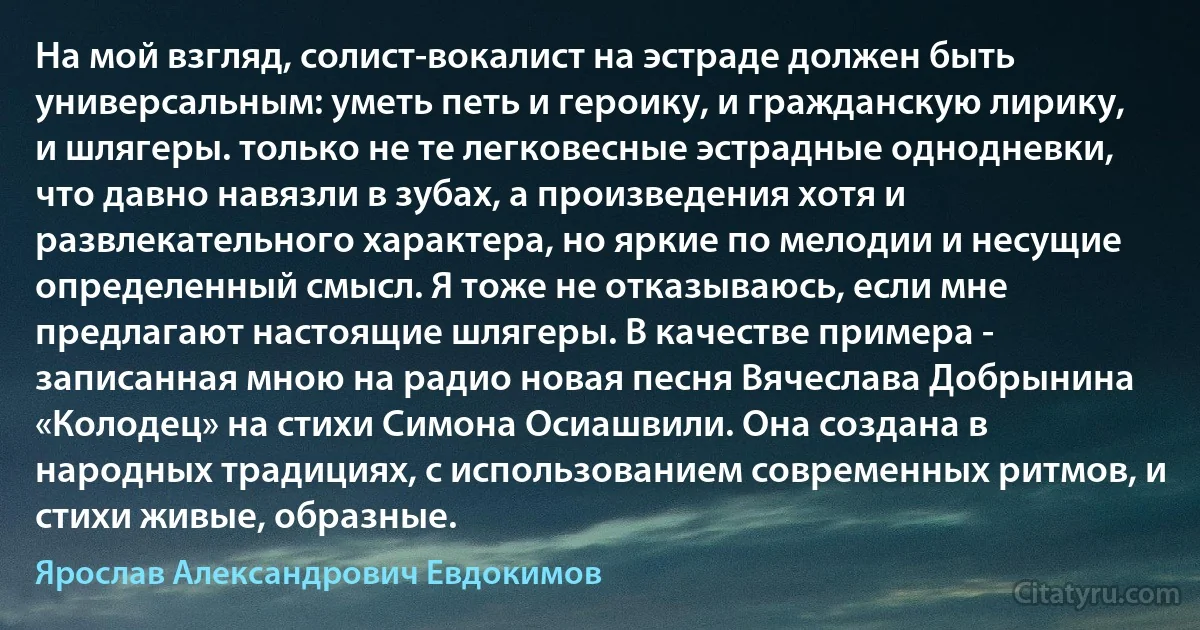 На мой взгляд, солист-вокалист на эстраде должен быть универсальным: уметь петь и героику, и гражданскую лирику, и шлягеры. только не те легковесные эстрадные однодневки, что давно навязли в зубах, а произведения хотя и развлекательного характера, но яркие по мелодии и несущие определенный смысл. Я тоже не отказываюсь, если мне предлагают настоящие шлягеры. В качестве примера - записанная мною на радио новая песня Вячеслава Добрынина «Колодец» на стихи Симона Осиашвили. Она создана в народных традициях, с использованием современных ритмов, и стихи живые, образные. (Ярослав Александрович Евдокимов)