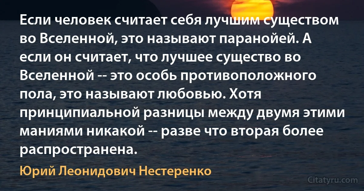 Если человек считает себя лучшим существом во Вселенной, это называют паранойей. А если он считает, что лучшее существо во Вселенной -- это особь противоположного пола, это называют любовью. Хотя принципиальной разницы между двумя этими маниями никакой -- разве что вторая более распространена. (Юрий Леонидович Нестеренко)