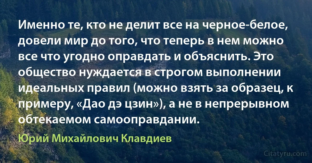 Именно те, кто не делит все на черное-белое, довели мир до того, что теперь в нем можно все что угодно оправдать и объяснить. Это общество нуждается в строгом выполнении идеальных правил (можно взять за образец, к примеру, «Дао дэ цзин»), а не в непрерывном обтекаемом самооправдании. (Юрий Михайлович Клавдиев)