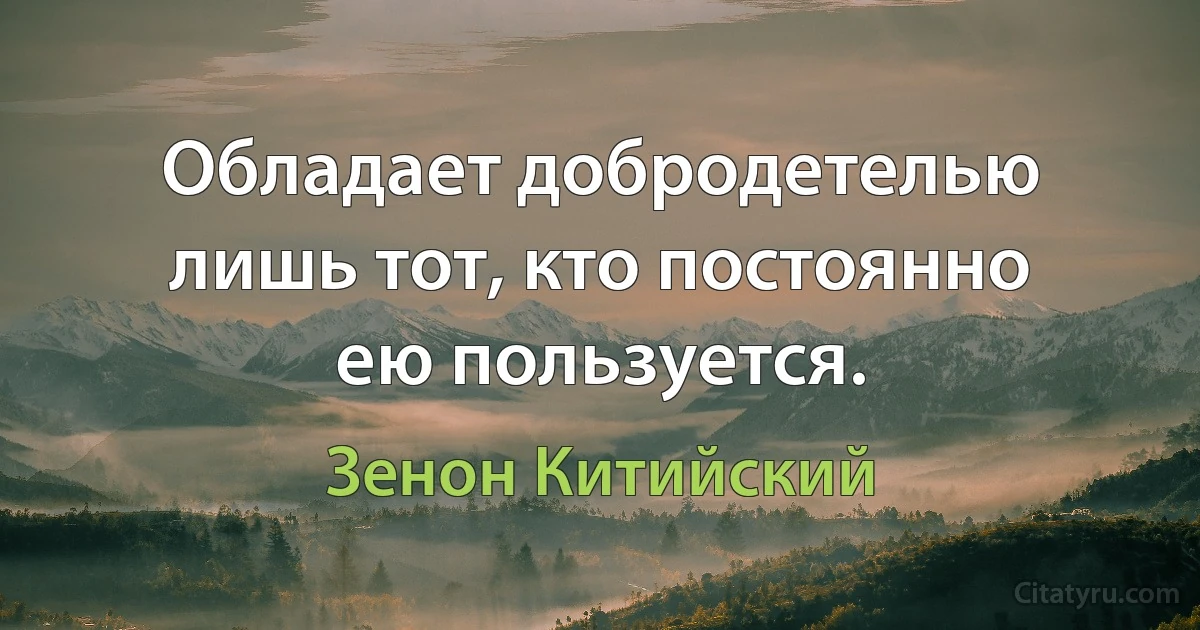 Обладает добродетелью лишь тот, кто постоянно ею пользуется. (Зенон Китийский)