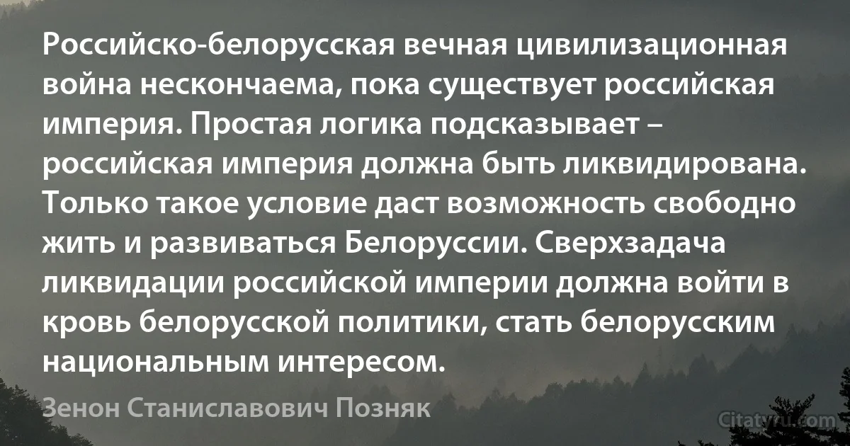 Российско-белорусская вечная цивилизационная война нескончаема, пока существует российская империя. Простая логика подсказывает – российская империя должна быть ликвидирована. Только такое условие даст возможность свободно жить и развиваться Белоруссии. Сверхзадача ликвидации российской империи должна войти в кровь белорусской политики, стать белорусским национальным интересом. (Зенон Станиславович Позняк)