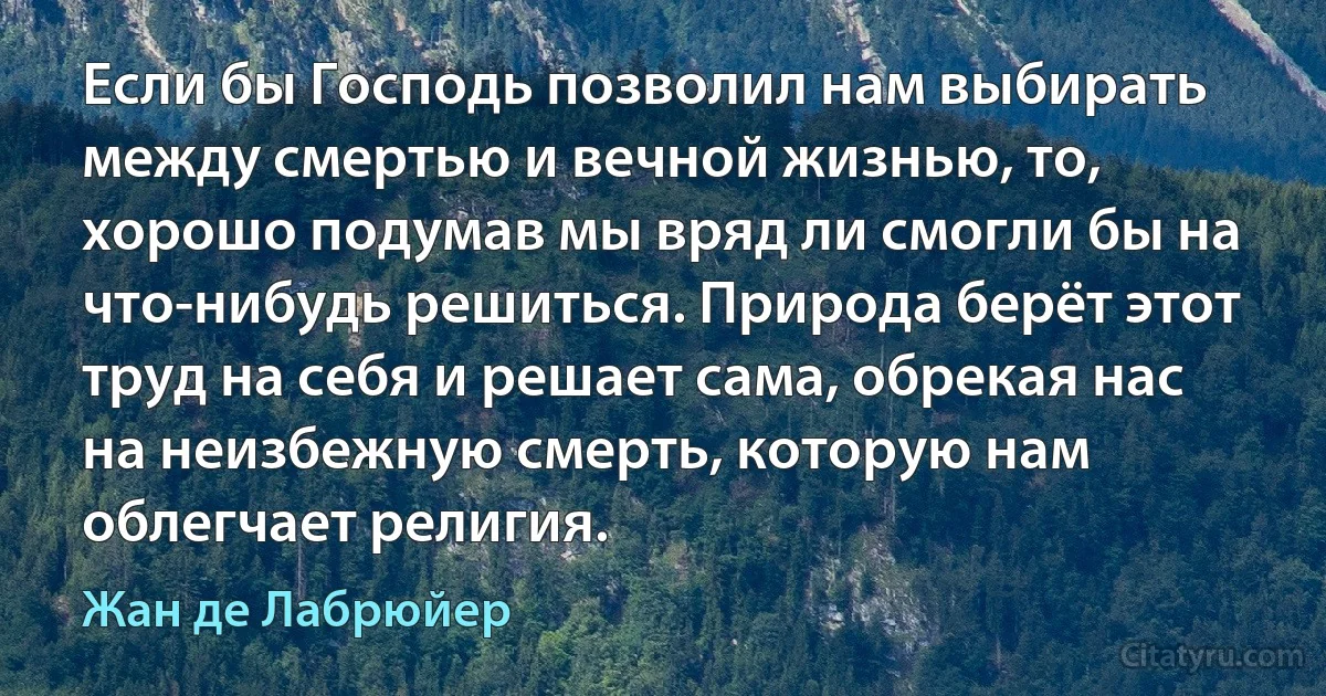 Если бы Господь позволил нам выбирать между смертью и вечной жизнью, то, хорошо подумав мы вряд ли смогли бы на что-нибудь решиться. Природа берёт этот труд на себя и решает сама, обрекая нас на неизбежную смерть, которую нам облегчает религия. (Жан де Лабрюйер)