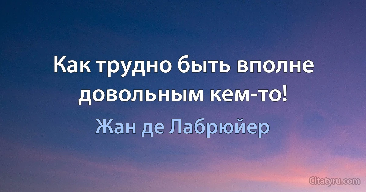 Как трудно быть вполне довольным кем-то! (Жан де Лабрюйер)