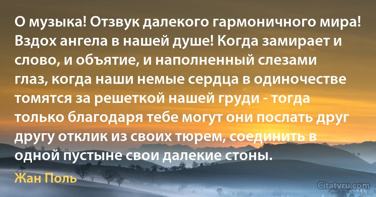 О музыка! Отзвук далекого гармоничного мира! Вздох ангела в нашей душе! Когда замирает и слово, и объятие, и наполненный слезами глаз, когда наши немые сердца в одиночестве томятся за решеткой нашей груди - тогда только благодаря тебе могут они послать друг другу отклик из своих тюрем, соединить в одной пустыне свои далекие стоны. (Жан Поль)