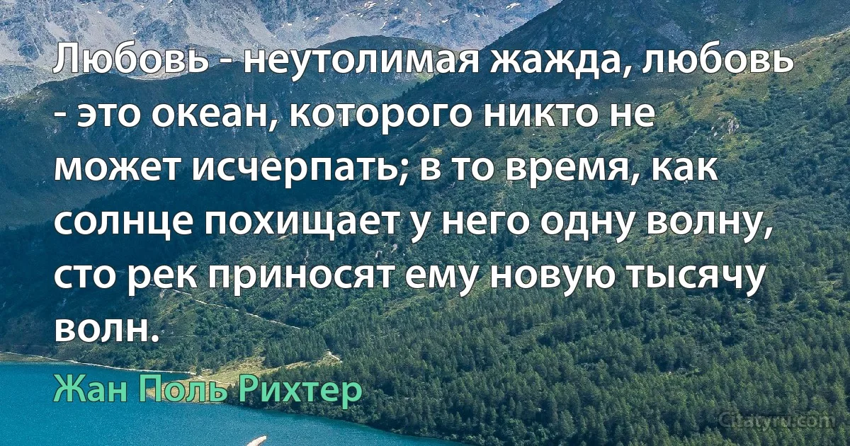 Любовь - неутолимая жажда, любовь - это океан, которого никто не может исчерпать; в то время, как солнце похищает у него одну волну, сто рек приносят ему новую тысячу волн. (Жан Поль Рихтер)