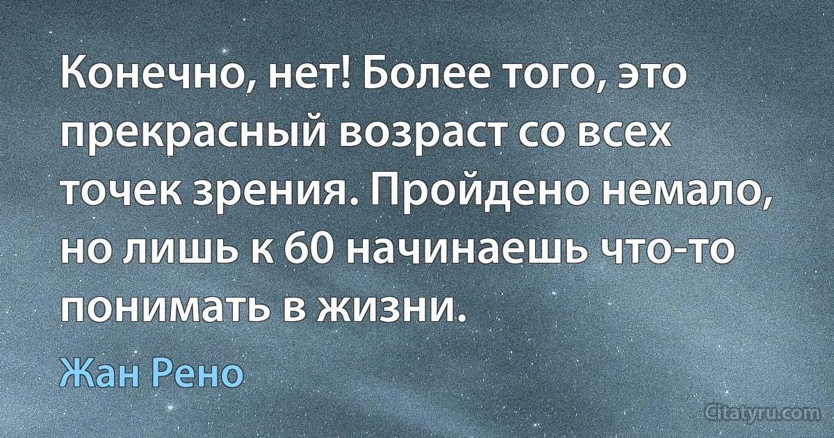 Конечно, нет! Более того, это прекрасный возраст со всех точек зрения. Пройдено немало, но лишь к 60 начинаешь что-то понимать в жизни. (Жан Рено)