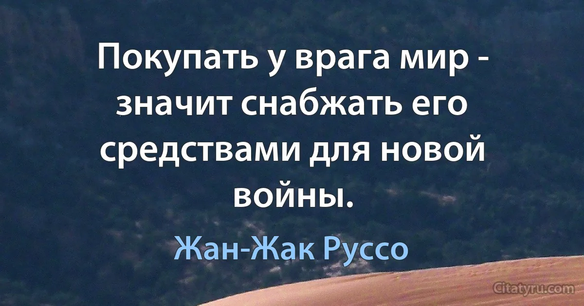 Покупать у врага мир - значит снабжать его средствами для новой войны. (Жан-Жак Руссо)