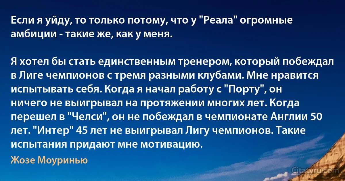 Если я уйду, то только потому, что у "Реала" огромные амбиции - такие же, как у меня.

Я хотел бы стать единственным тренером, который побеждал в Лиге чемпионов с тремя разными клубами. Мне нравится испытывать себя. Когда я начал работу с "Порту", он ничего не выигрывал на протяжении многих лет. Когда перешел в "Челси", он не побеждал в чемпионате Англии 50 лет. "Интер" 45 лет не выигрывал Лигу чемпионов. Такие испытания придают мне мотивацию. (Жозе Моуринью)