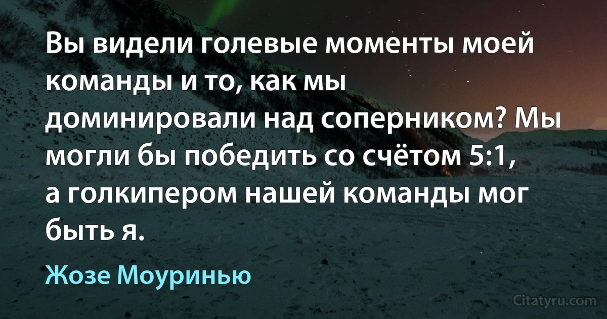 Вы видели голевые моменты моей команды и то, как мы доминировали над соперником? Мы могли бы победить со счётом 5:1, а голкипером нашей команды мог быть я. (Жозе Моуринью)