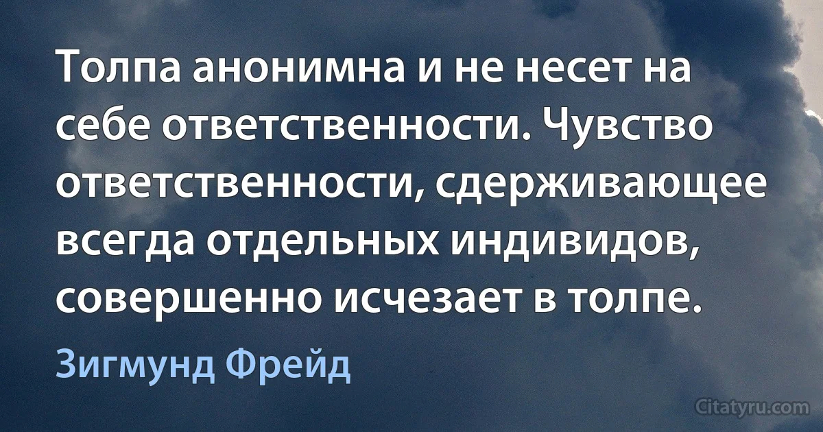 Толпа анонимна и не несет на себе ответственности. Чувство ответственности, сдерживающее всегда отдельных индивидов, совершенно исчезает в толпе. (Зигмунд Фрейд)