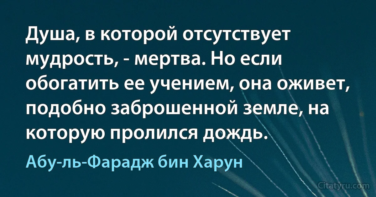 Душа, в которой отсутствует мудрость, - мертва. Но если обогатить ее учением, она оживет, подобно заброшенной земле, на которую пролился дождь. (Абу-ль-Фарадж бин Харун)