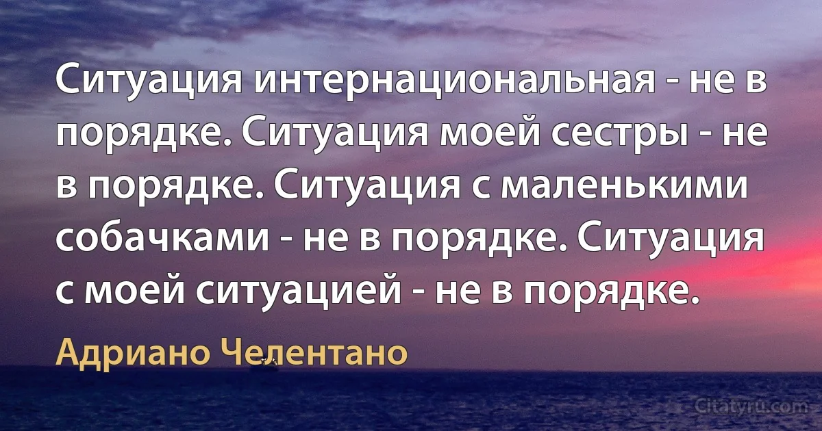 Ситуация интернациональная - не в порядке. Ситуация моей сестры - не в порядке. Ситуация с маленькими собачками - не в порядке. Ситуация с моей ситуацией - не в порядке. (Адриано Челентано)