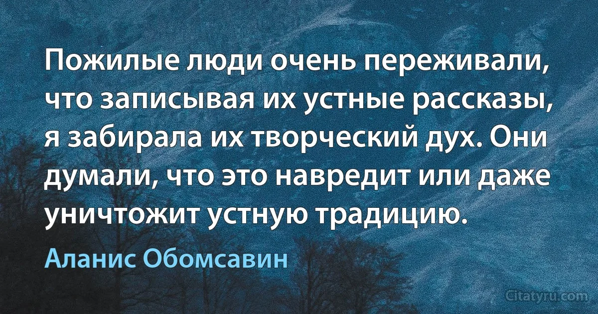 Пожилые люди очень переживали, что записывая их устные рассказы, я забирала их творческий дух. Они думали, что это навредит или даже уничтожит устную традицию. (Аланис Обомсавин)