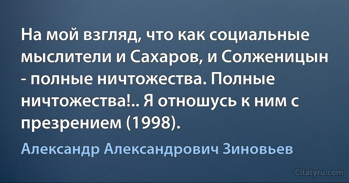 На мой взгляд, что как социальные мыслители и Сахаров, и Солженицын - полные ничтожества. Полные ничтожества!.. Я отношусь к ним с презрением (1998). (Александр Александрович Зиновьев)