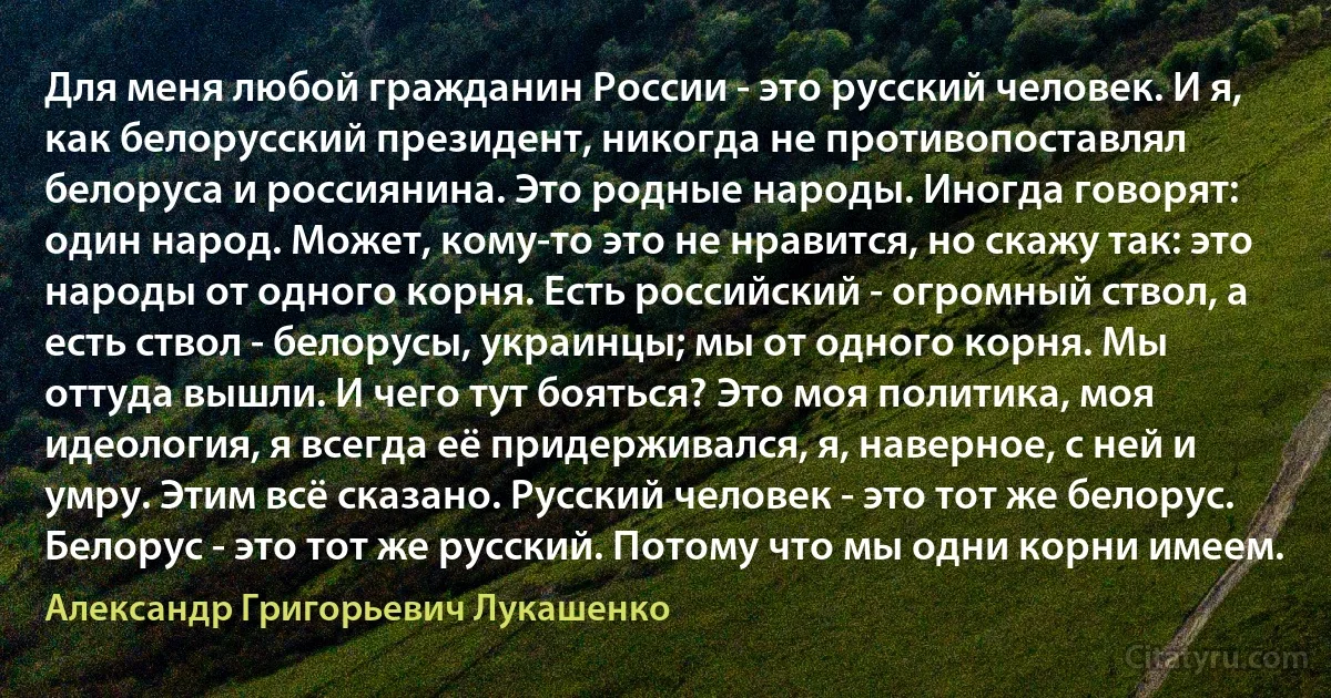 Для меня любой гражданин России - это русский человек. И я, как белорусский президент, никогда не противопоставлял белоруса и россиянина. Это родные народы. Иногда говорят: один народ. Может, кому-то это не нравится, но скажу так: это народы от одного корня. Есть российский - огромный ствол, а есть ствол - белорусы, украинцы; мы от одного корня. Мы оттуда вышли. И чего тут бояться? Это моя политика, моя идеология, я всегда её придерживался, я, наверное, с ней и умру. Этим всё сказано. Русский человек - это тот же белорус. Белорус - это тот же русский. Потому что мы одни корни имеем. (Александр Григорьевич Лукашенко)