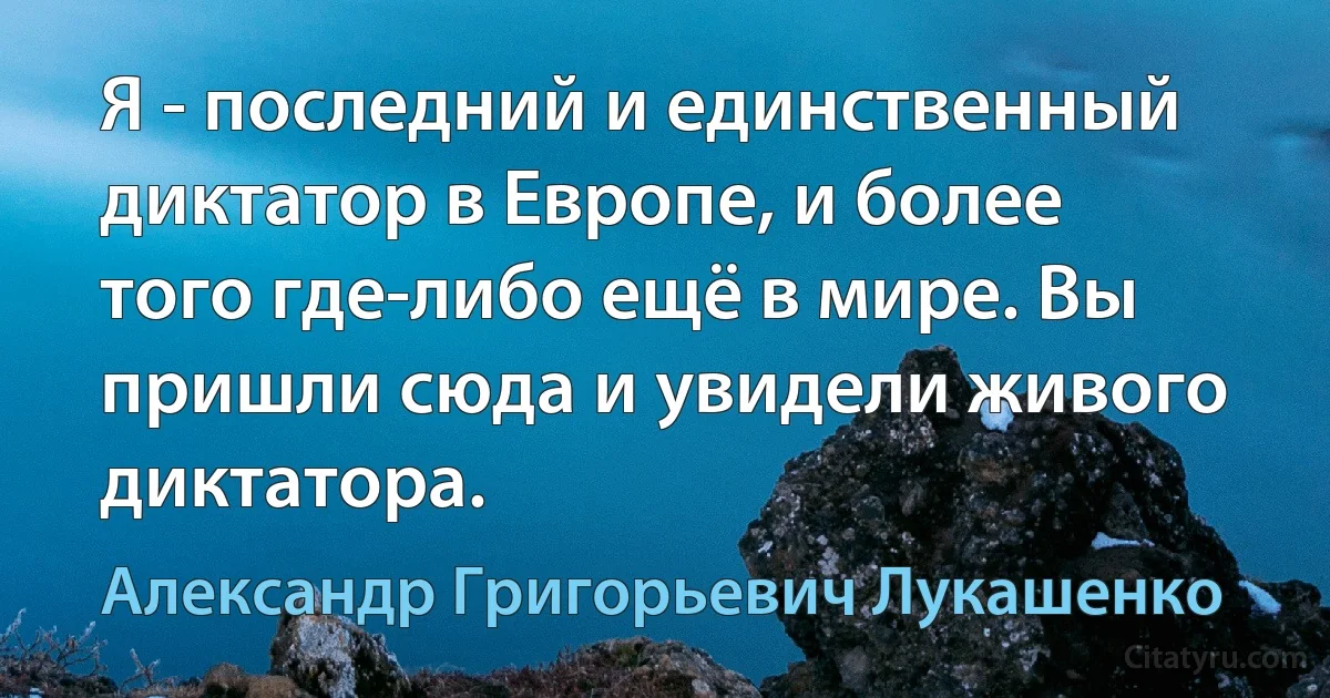 Я - последний и единственный диктатор в Европе, и более того где-либо ещё в мире. Вы пришли сюда и увидели живого диктатора. (Александр Григорьевич Лукашенко)