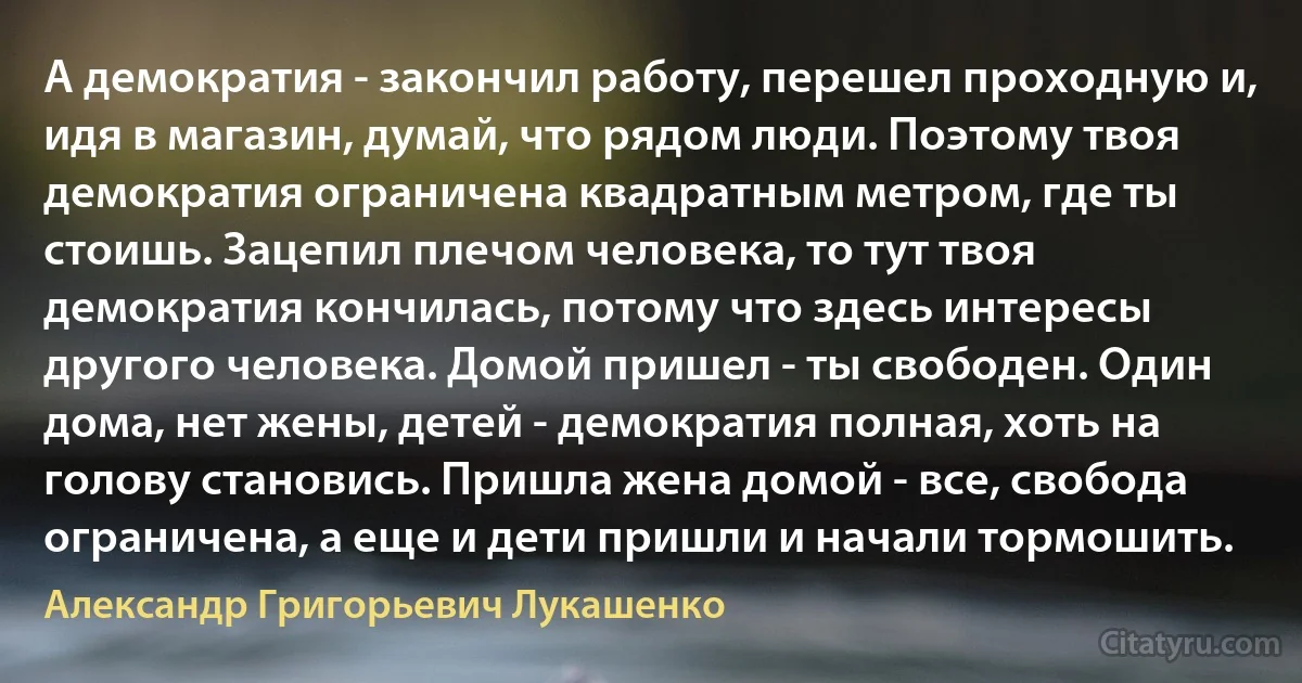 А демократия - закончил работу, перешел проходную и, идя в магазин, думай, что рядом люди. Поэтому твоя демократия ограничена квадратным метром, где ты стоишь. Зацепил плечом человека, то тут твоя демократия кончилась, потому что здесь интересы другого человека. Домой пришел - ты свободен. Один дома, нет жены, детей - демократия полная, хоть на голову становись. Пришла жена домой - все, свобода ограничена, а еще и дети пришли и начали тормошить. (Александр Григорьевич Лукашенко)