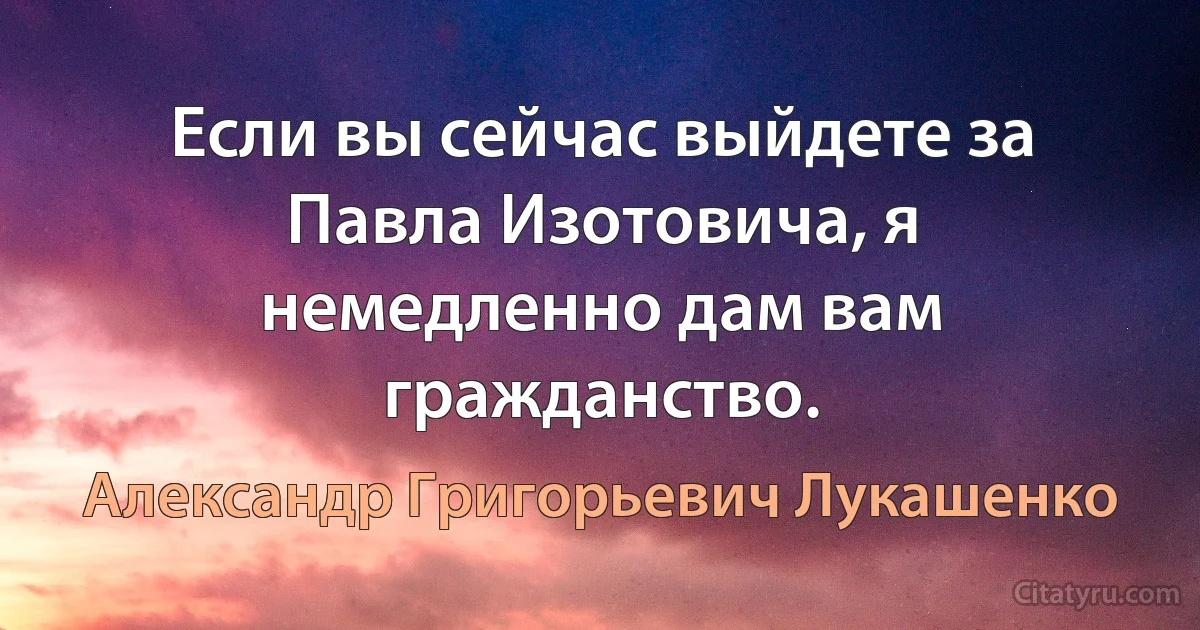 Если вы сейчас выйдете за Павла Изотовича, я немедленно дам вам гражданство. (Александр Григорьевич Лукашенко)