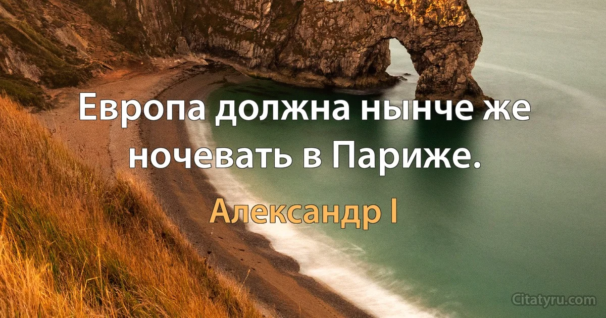 Европа должна нынче же ночевать в Париже. (Александр I)