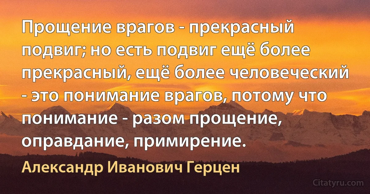 Прощение врагов - прекрасный подвиг; но есть подвиг ещё более прекрасный, ещё более человеческий - это понимание врагов, потому что понимание - разом прощение, оправдание, примирение. (Александр Иванович Герцен)