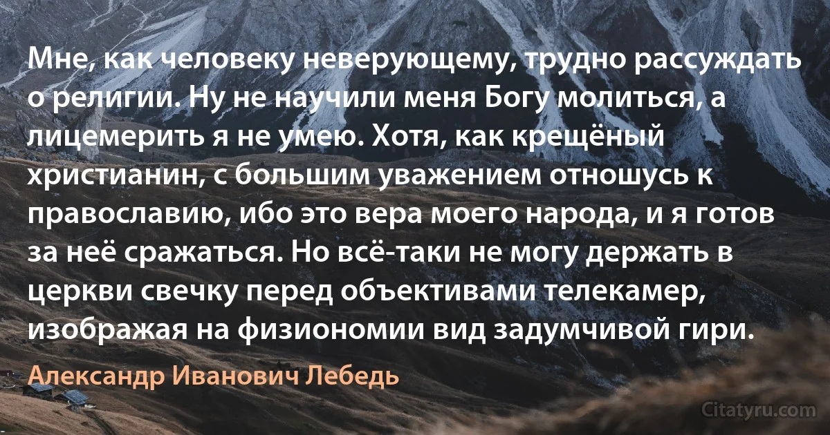 Мне, как человеку неверующему, трудно рассуждать о религии. Ну не научили меня Богу молиться, а лицемерить я не умею. Хотя, как крещёный христианин, с большим уважением отношусь к православию, ибо это вера моего народа, и я готов за неё сражаться. Но всё-таки не могу держать в церкви свечку перед объективами телекамер, изображая на физиономии вид задумчивой гири. (Александр Иванович Лебедь)