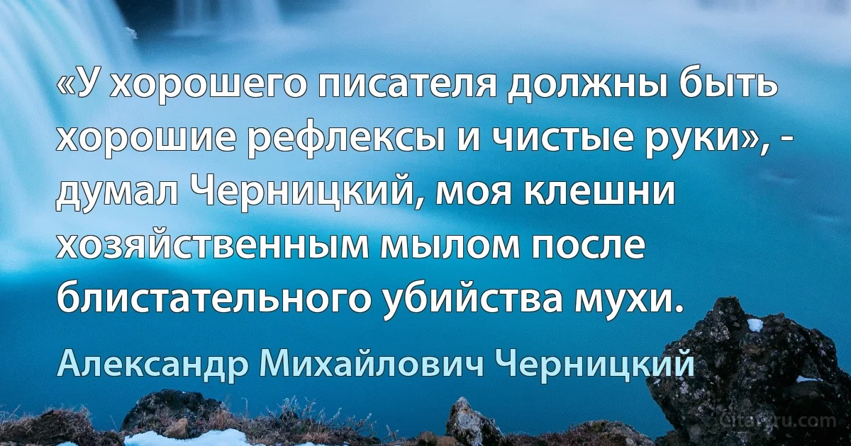 «У хорошего писателя должны быть хорошие рефлексы и чистые руки», - думал Черницкий, моя клешни хозяйственным мылом после блистательного убийства мухи. (Александр Михайлович Черницкий)