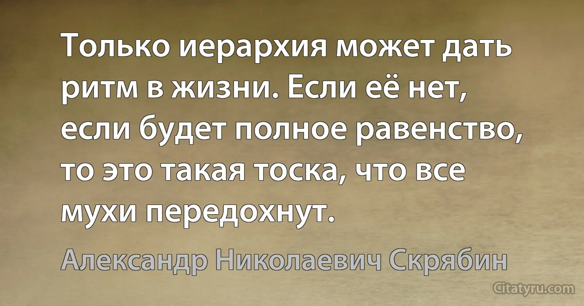 Только иерархия может дать ритм в жизни. Если её нет, если будет полное равенство, то это такая тоска, что все мухи передохнут. (Александр Николаевич Скрябин)