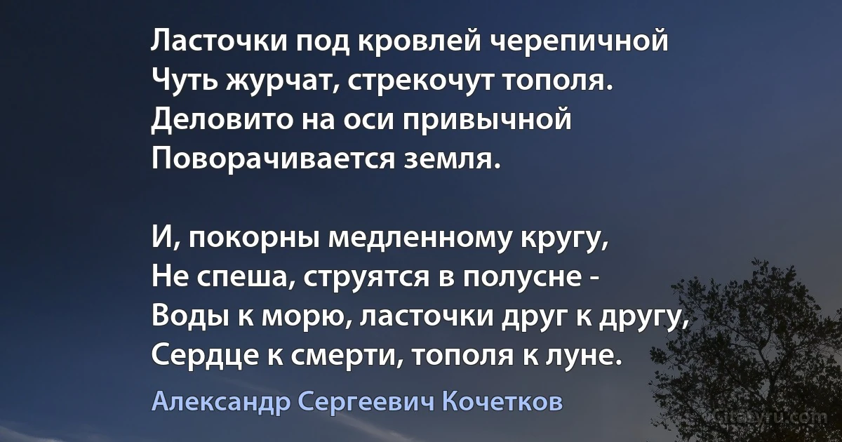 Ласточки под кровлей черепичной
Чуть журчат, стрекочут тополя.
Деловито на оси привычной
Поворачивается земля.

И, покорны медленному кругу,
Не спеша, струятся в полусне -
Воды к морю, ласточки друг к другу,
Сердце к смерти, тополя к луне. (Александр Сергеевич Кочетков)