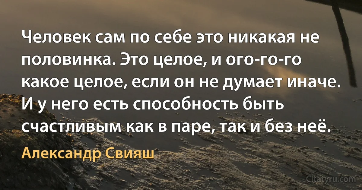 Человек сам по себе это никакая не половинка. Это целое, и ого-го-го какое целое, если он не думает иначе. И у него есть способность быть счастливым как в паре, так и без неё. (Александр Свияш)