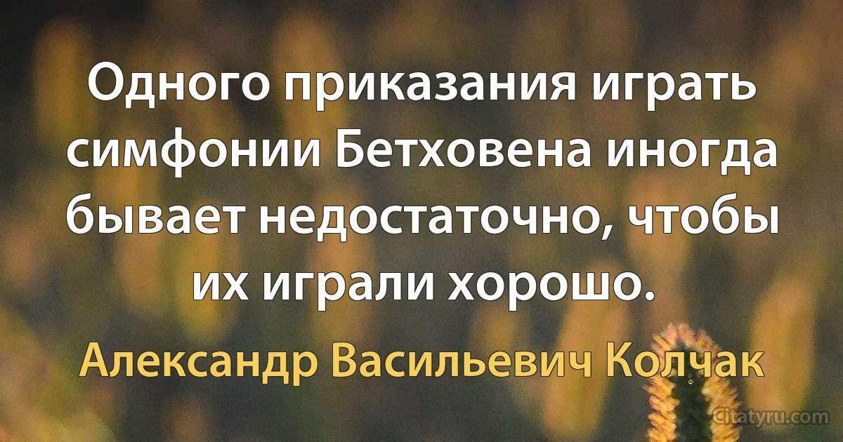 Одного приказания играть симфонии Бетховена иногда бывает недостаточно, чтобы их играли хорошо. (Александр Васильевич Колчак)