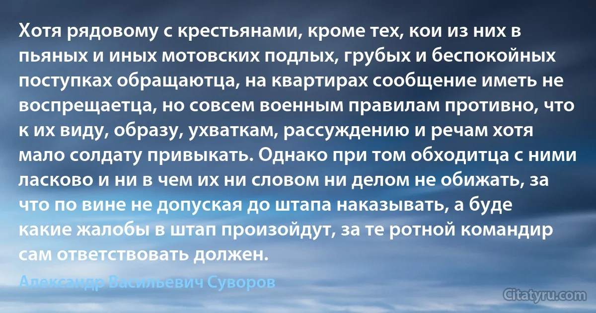 Хотя рядовому с крестьянами, кроме тех, кои из них в пьяных и иных мотовских подлых, грубых и беспокойных поступках обращаютца, на квартирах сообщение иметь не воспрещаетца, но совсем военным правилам противно, что к их виду, образу, ухваткам, рассуждению и речам хотя мало солдату привыкать. Однако при том обходитца с ними ласково и ни в чем их ни словом ни делом не обижать, за что по вине не допуская до штапа наказывать, а буде какие жалобы в штап произойдут, за те ротной командир сам ответствовать должен. (Александр Васильевич Суворов)