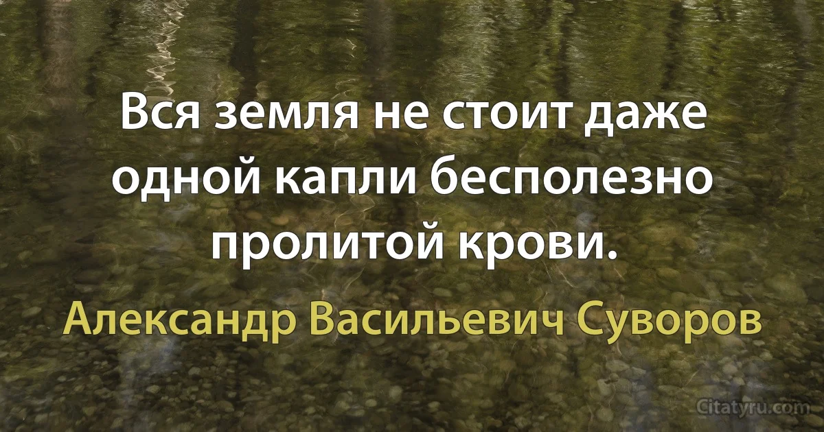 Вся земля не стоит даже одной капли бесполезно пролитой крови. (Александр Васильевич Суворов)