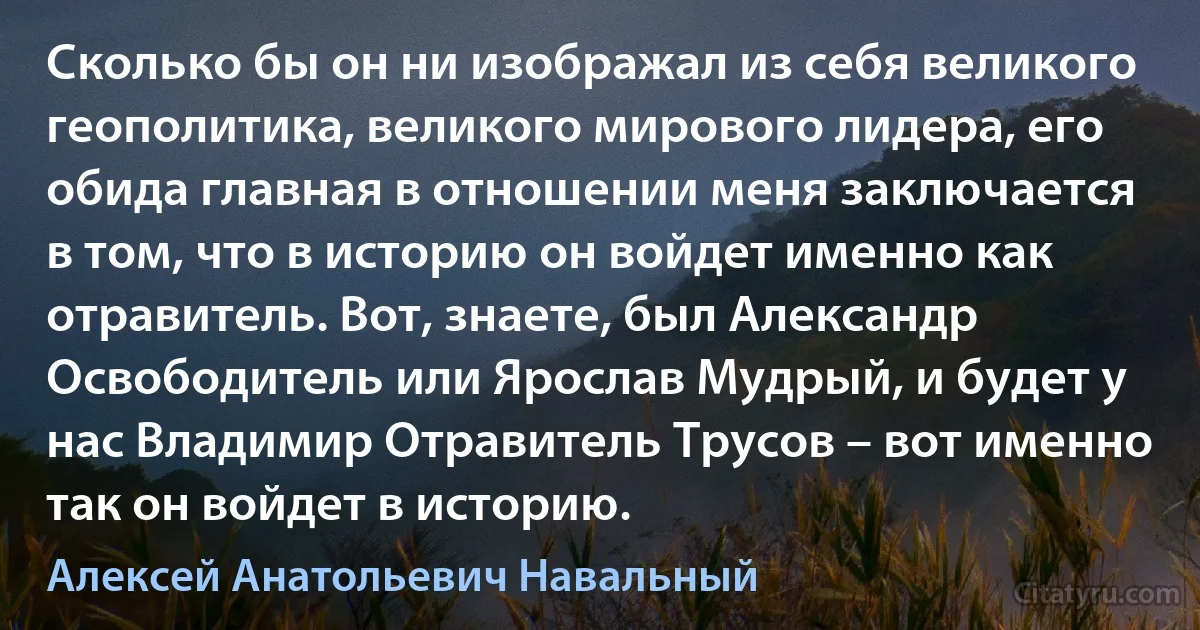 Сколько бы он ни изображал из себя великого геополитика, великого мирового лидера, его обида главная в отношении меня заключается в том, что в историю он войдет именно как отравитель. Вот, знаете, был Александр Освободитель или Ярослав Мудрый, и будет у нас Владимир Отравитель Трусов – вот именно так он войдет в историю. (Алексей Анатольевич Навальный)