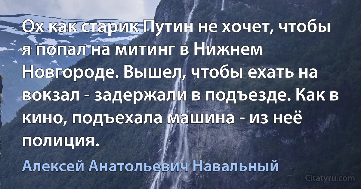 Ох как старик Путин не хочет, чтобы я попал на митинг в Нижнем Новгороде. Вышел, чтобы ехать на вокзал - задержали в подъезде. Как в кино, подъехала машина - из неё полиция. (Алексей Анатольевич Навальный)