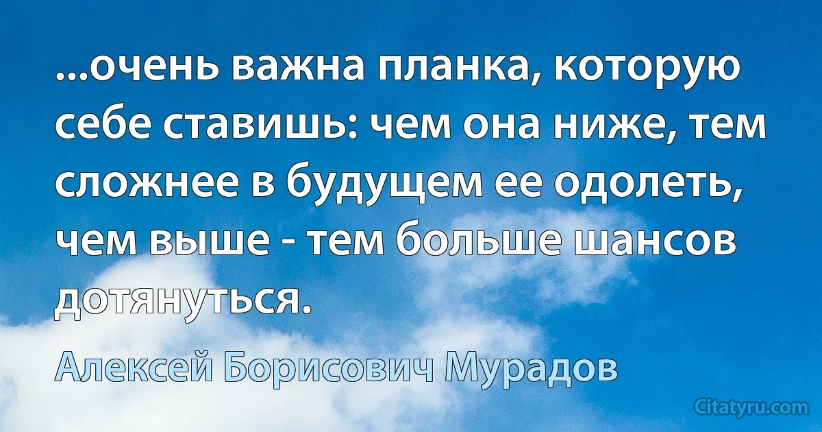 ...очень важна планка, которую себе ставишь: чем она ниже, тем сложнее в будущем ее одолеть, чем выше - тем больше шансов дотянуться. (Алексей Борисович Мурадов)