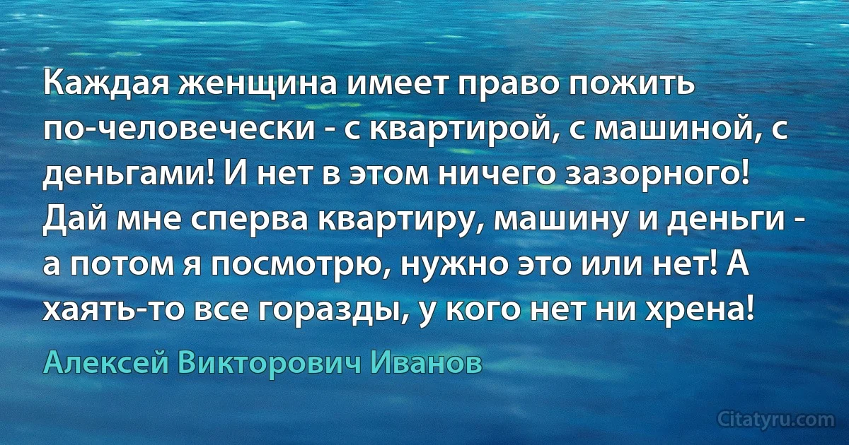 Каждая женщина имеет право пожить по-человечески - с квартирой, с машиной, с деньгами! И нет в этом ничего зазорного!
Дай мне сперва квартиру, машину и деньги - а потом я посмотрю, нужно это или нет! А хаять-то все горазды, у кого нет ни хрена! (Алексей Викторович Иванов)