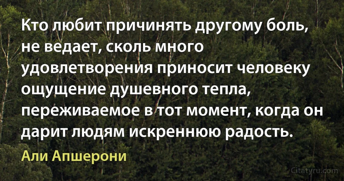 Кто любит причинять другому боль, не ведает, сколь много удовлетворения приносит человеку ощущение душевного тепла, переживаемое в тот момент, когда он дарит людям искреннюю радость. (Али Апшерони)