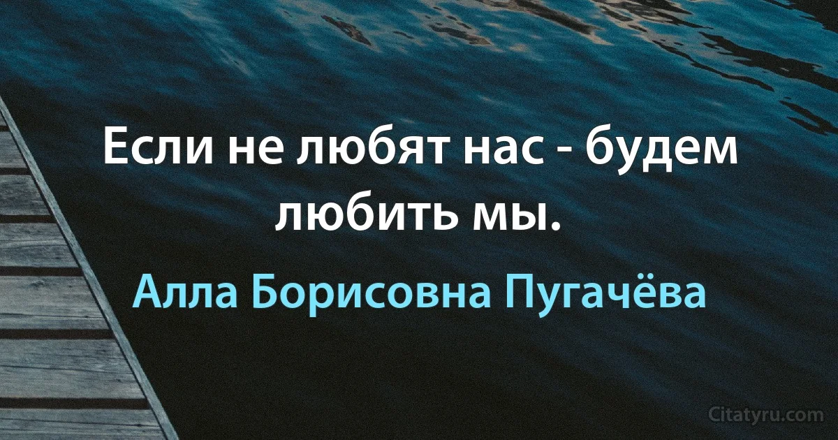 Если не любят нас - будем любить мы. (Алла Борисовна Пугачёва)