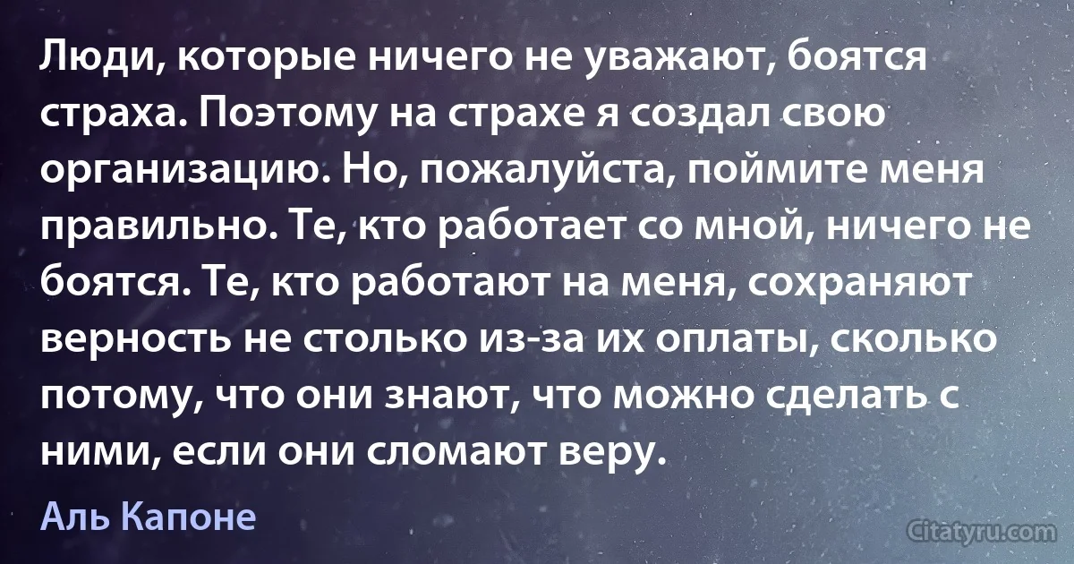 Люди, которые ничего не уважают, боятся страха. Поэтому на страхе я создал свою организацию. Но, пожалуйста, поймите меня правильно. Те, кто работает со мной, ничего не боятся. Те, кто работают на меня, сохраняют верность не столько из-за их оплаты, сколько потому, что они знают, что можно сделать с ними, если они сломают веру. (Аль Капоне)